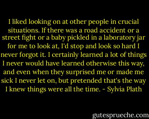 I liked looking on at other people in crucial situations. If there was a road accident or a street fight or a baby pickled in a laboratory jar for me to look at, I'd stop and look so hard I never forgot it. I certainly learned a lot of things I never would have learned otherwise this way, and even when they surprised me or made me sick I never let on, but pretended that's the way I knew things were all the time. - Sylvia Plath