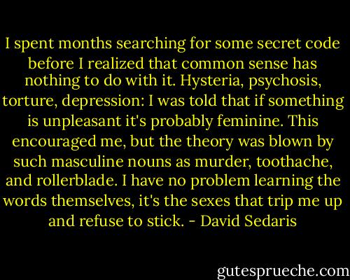 I spent months searching for some secret code before I realized that common sense has nothing to do with it. Hysteria, psychosis, torture, depression: I was told that if something is unpleasant it's probably feminine. This encouraged me, but the theory was blown by such masculine nouns as murder, toothache, and rollerblade. I have no problem learning the words themselves, it's the sexes that trip me up and refuse to stick. - David Sedaris