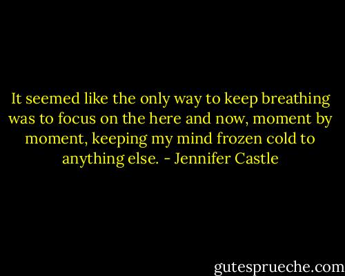 It seemed like the only way to keep breathing was to focus on the here and now, moment by moment, keeping my mind frozen cold to anything else. - Jennifer Castle