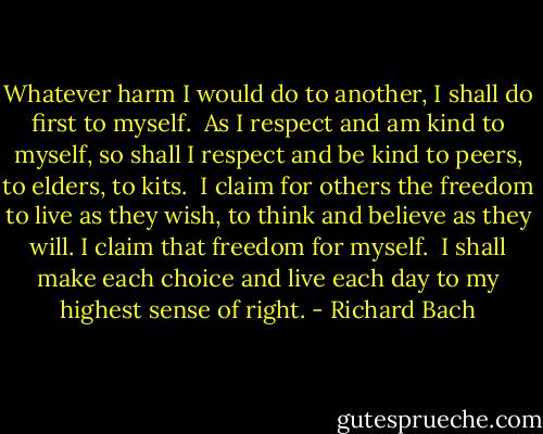 Whatever harm I would do to another, I shall do first to myself.<br /><br />As I respect and am kind to myself, so shall I respect and be kind to peers, to elders, to kits.<br /><br />I claim for others the freedom to live as they wish, to think and believe as they will. I claim that freedom for myself.<br /><br />I shall make each choice and live each day to my highest sense of right. - Richard Bach