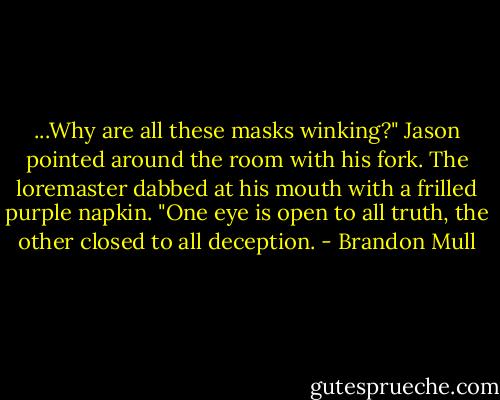 ...Why are all these masks winking?" Jason pointed around the room with his fork. The loremaster dabbed at his mouth with a frilled purple napkin. "One eye is open to all truth, the other closed to all deception. - Brandon Mull