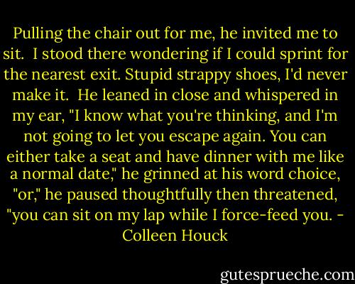 Pulling the chair out for me, he invited me to sit. <br />I stood there wondering if I could sprint for the nearest exit. Stupid strappy shoes, I'd never make it. <br />He leaned in close and whispered in my ear, "I know what you're thinking, and I'm not going to let you escape again. You can either take a seat and have dinner with me like a normal date," he grinned at his word choice, "or," he paused thoughtfully then threatened, "you can sit on my lap while I force-feed you. - Colleen Houck