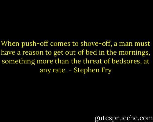 When push-off comes to shove-off, a man must have a reason to get out of bed in the mornings, something more than the threat of bedsores, at any rate. - Stephen Fry