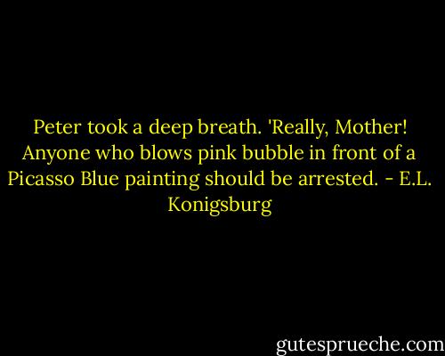 Peter took a deep breath. 'Really, Mother! Anyone who blows pink bubble in front of a Picasso Blue painting should be arrested. - E.L. Konigsburg