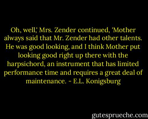 Oh, well,' Mrs. Zender continued, 'Mother always said that Mr. Zender had other talents. He was good looking, and I think Mother put looking good right up there with the harpsichord, an instrument that has limited performance time and requires a great deal of maintenance. - E.L. Konigsburg