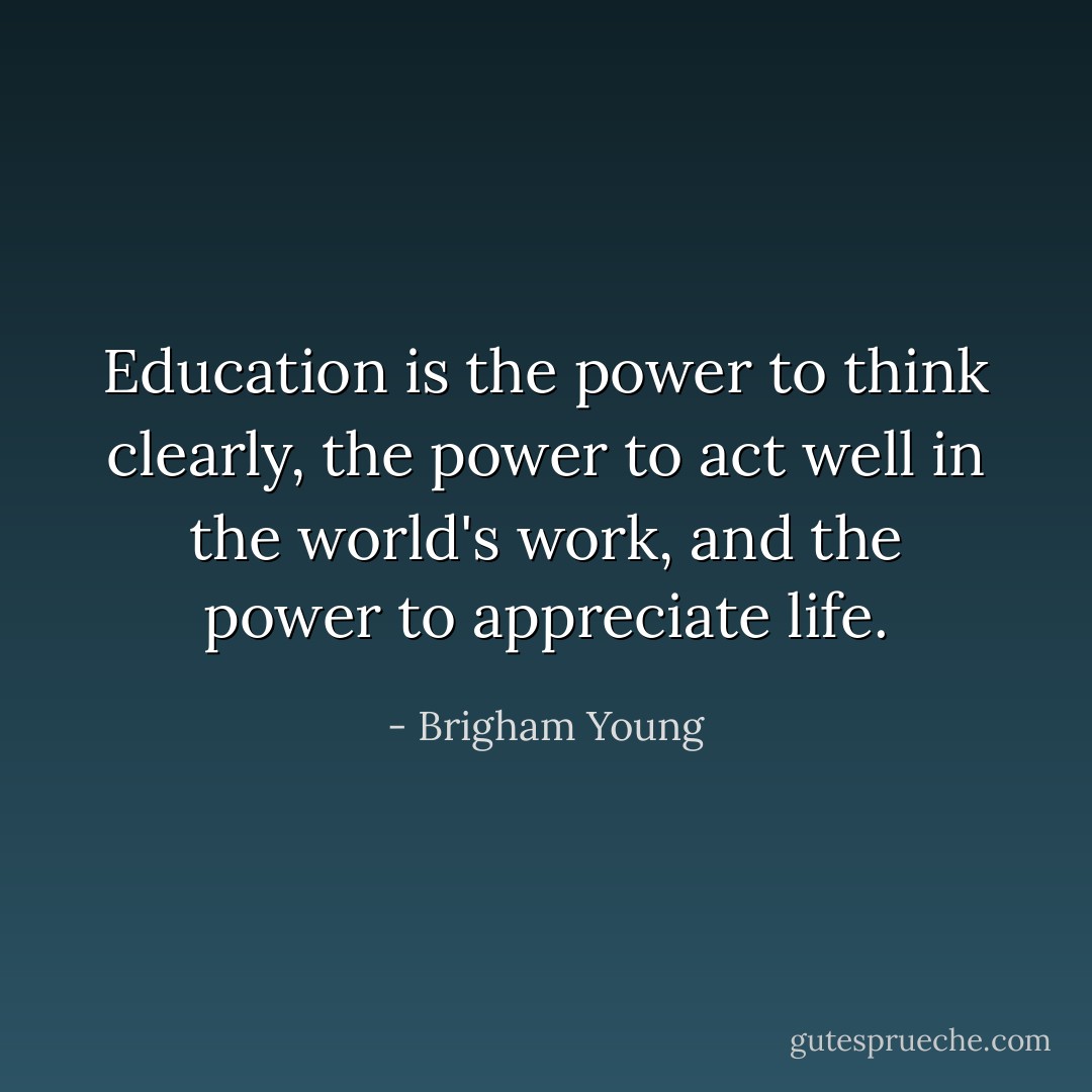 Education is the power to think clearly, the power to act well in the world's work, and the power to appreciate life. - Brigham Young