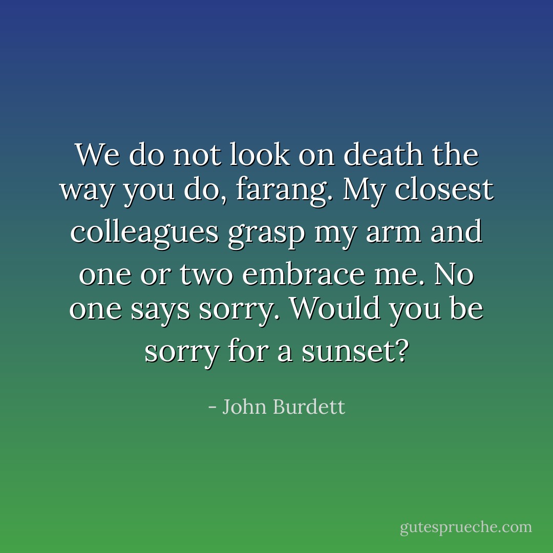 We do not look on death the way you do, farang. My closest colleagues grasp my arm and one or two embrace me. No one says sorry. Would you be sorry for a sunset? - John Burdett