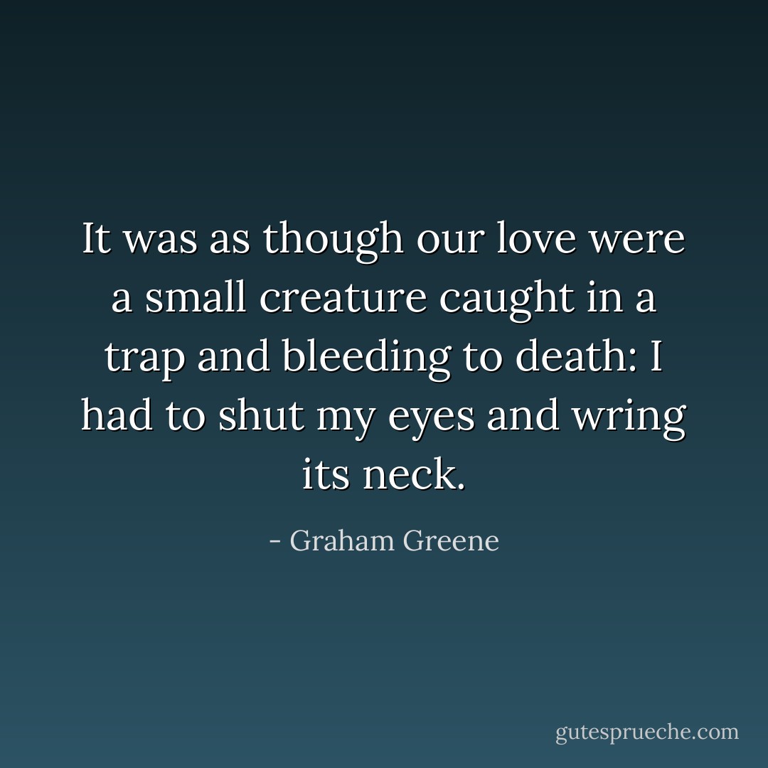 It was as though our love were a small creature caught in a trap and bleeding to death: I had to shut my eyes and wring its neck. - Graham Greene