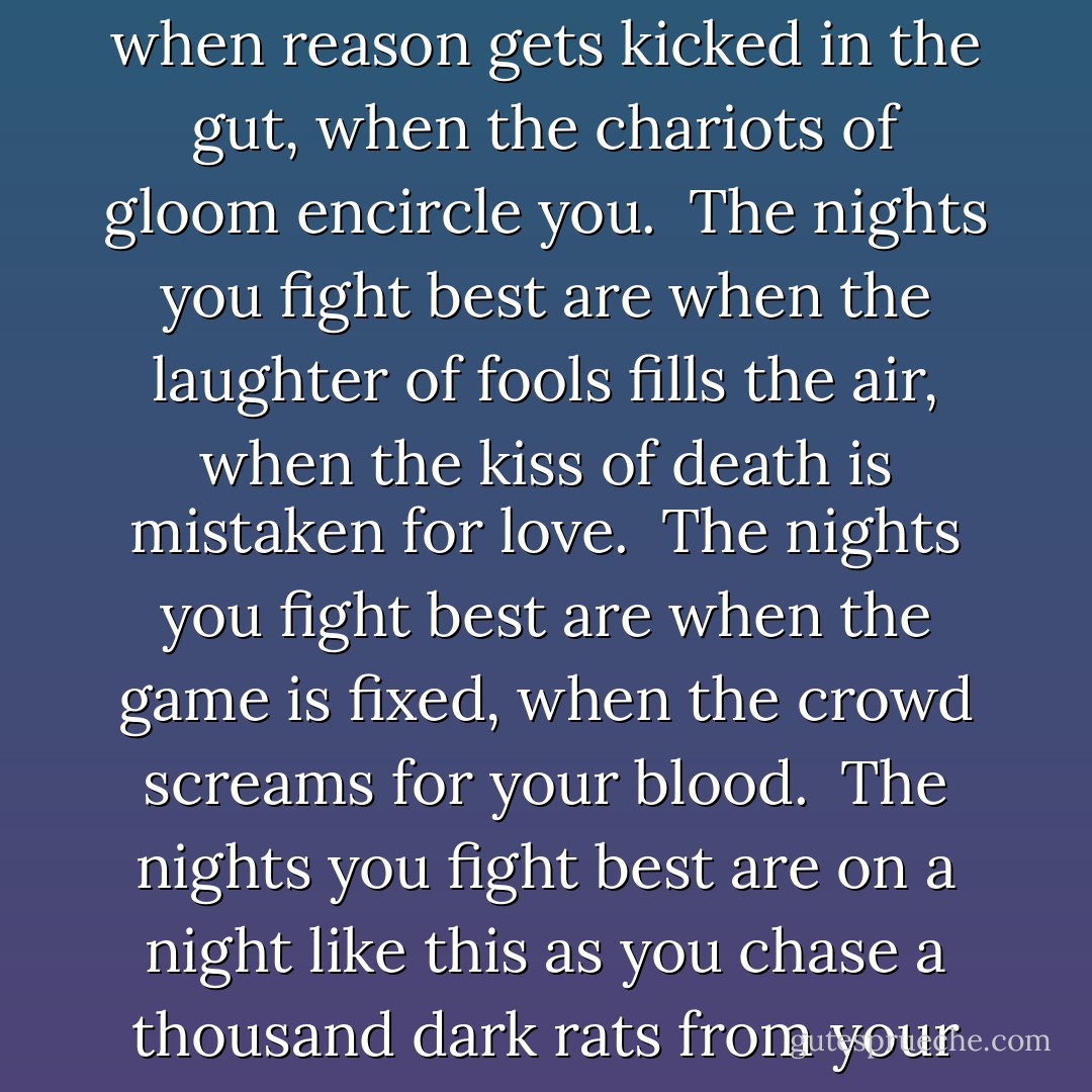The nights you fight best are<br />when all the weapons are pointed at you,<br />when all the voices hurl their insults<br />while the dream is being strangled.<br /><br />The nights you fight best are<br />when reason gets kicked in the gut,<br />when the chariots of gloom encircle you.<br /><br />The nights you fight best are<br />when the laughter of fools fills the air,<br />when the kiss of death is mistaken for love.<br /><br />The nights you fight best are<br />when the game is fixed,<br />when the crowd screams for your blood.<br /><br />The nights you fight best are<br />on a night like this<br />as you chase a thousand dark rats from your brain,<br />as you rise up against the impossible,<br />as you become a brother to the tender sister of joy<br /><br />and move on <br /><br />regardless. - Charles Bukowski