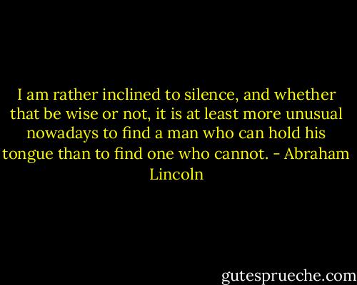 I am rather inclined to silence, and whether that be wise or not, it is at least more unusual nowadays to find a man who can hold his tongue than to find one who cannot. - Abraham Lincoln