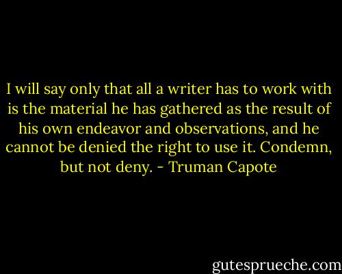 I will say only that all a writer has to work with is the material he has gathered as the result of his own endeavor and observations, and he cannot be denied the right to use it. Condemn, but not deny. - Truman Capote