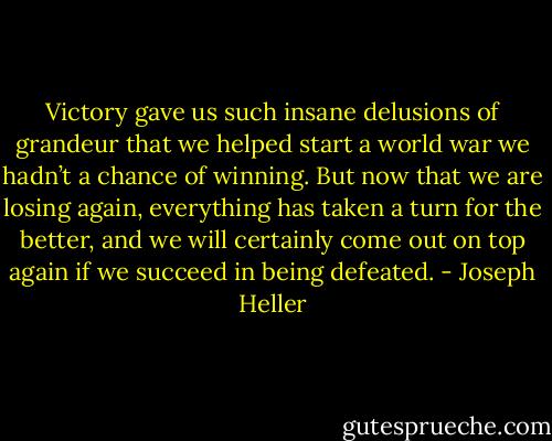 Victory gave us such insane delusions of grandeur that we helped start a world war we hadn’t a chance of winning. But now that we are losing again, everything has taken a turn for the better, and we will certainly come out on top again if we succeed in being defeated. - Joseph Heller