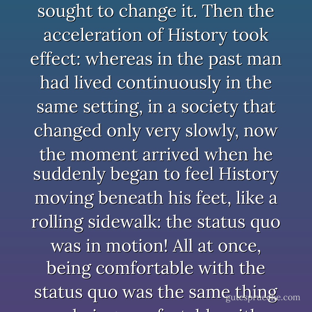 In Ferdydurke, Gombrowicz got at the fundamental shift that occurred during the twentieth century: until then mankind was divided in two--those who defended the status quo and those who sought to change it. Then the acceleration of History took effect: whereas in the past man had lived continuously in the same setting, in a society that changed only very slowly, now the moment arrived when he suddenly began to feel History moving beneath his feet, like a rolling sidewalk: the status quo was in motion! All at once, being comfortable with the status quo was the same thing as being comfortable with History on the move! Which meant that a person could be both progressive and conformist, conservative and rebel, at the same time! - Milan Kundera