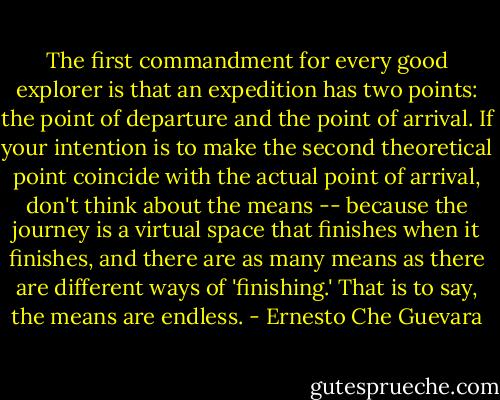 The first commandment for every good explorer is that an expedition has two points: the point of departure and the point of arrival. If your intention is to make the second theoretical point coincide with the actual point of arrival, don't think about the means -- because the journey is a virtual space that finishes when it finishes, and there are as many means as there are different ways of 'finishing.' That is to say, the means are endless. - Ernesto Che Guevara