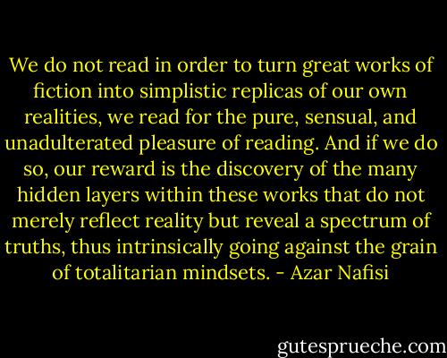 We do not read in order to turn great works of fiction into simplistic replicas of our own realities, we read for the pure, sensual, and unadulterated pleasure of reading. And if we do so, our reward is the discovery of the many hidden layers within these works that do not merely reflect reality but reveal a spectrum of truths, thus intrinsically going against the grain of totalitarian mindsets. - Azar Nafisi