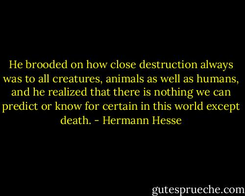 He brooded on how close destruction always was to all creatures, animals as well as humans, and he realized that there is nothing we can predict or know for certain in this world except death. - Hermann Hesse