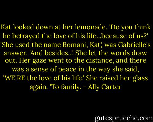 Kat looked down at her lemonade. 'Do you think he betrayed the love of his life...because of us?'<br />'She used the name Romani, Kat,' was Gabrielle's answer. 'And besides...' She let the words draw out. Her gaze went to the distance, and there was a sense of peace in the way she said, 'WE'RE the love of his life.' She raised her glass again. 'To family. - Ally Carter