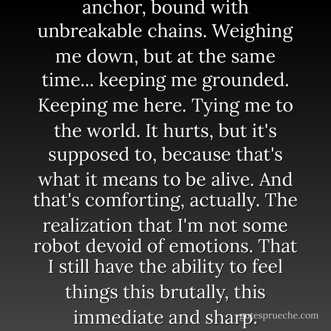 my love for June and Jake is an anchor, bound with unbreakable chains. Weighing me down, but at the same time... keeping me grounded. Keeping me here. Tying me to the world. It hurts, but it's supposed to, because that's what it means to be alive. And that's comforting, actually. The realization that I'm not some robot devoid of emotions. That I still have the ability to feel things this brutally, this immediate and sharp. - Hannah Harrington