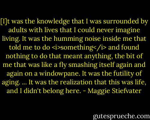 [I]t was the knowledge that I was surrounded by adults with lives that I could never imagine living. It was the humming noise inside me that told me to do <i>something</i> and found nothing to do that meant anything, the bit of me that was like a fly smashing itself again and again on a windowpane. It was the futility of aging. ... It was the realization that this was life, and I didn't belong here. - Maggie Stiefvater