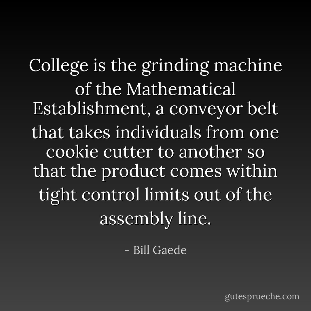 College is the grinding machine of the Mathematical Establishment, a conveyor belt that takes individuals from one cookie cutter to another so that the product comes within tight control limits out of the assembly line. - Bill Gaede