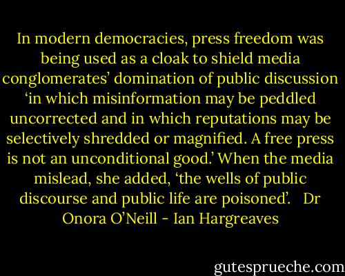 In modern democracies, press freedom was being used as a cloak to shield media conglomerates’ domination of public discussion ‘in which misinformation may be peddled uncorrected and in which reputations may be selectively shredded or magnified. A free press is not an unconditional good.’ When the media mislead, she added, ‘the wells of public discourse and public life are poisoned’. <br /><br />Dr Onora O’Neill - Ian Hargreaves