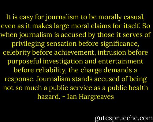 It is easy for journalism to be morally casual, even as it makes large moral claims for itself. So when journalism is accused by those it serves of privileging sensation before significance, celebrity before achievement, intrusion before purposeful investigation and entertainment before reliability, the charge demands a response. Journalism stands accused of being not so much a public service as a public health hazard. - Ian Hargreaves