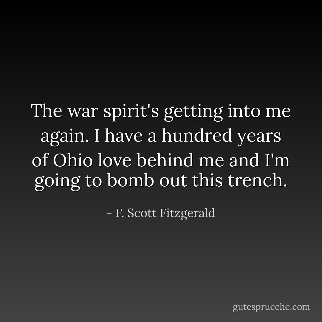 The war spirit's getting into me again. I have a hundred years of Ohio love behind me and I'm going to bomb out this trench. - F. Scott Fitzgerald