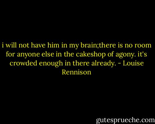 i will not have him in my brain;there is no room for anyone else in the cakeshop of agony. it's crowded enough in there already. - Louise Rennison