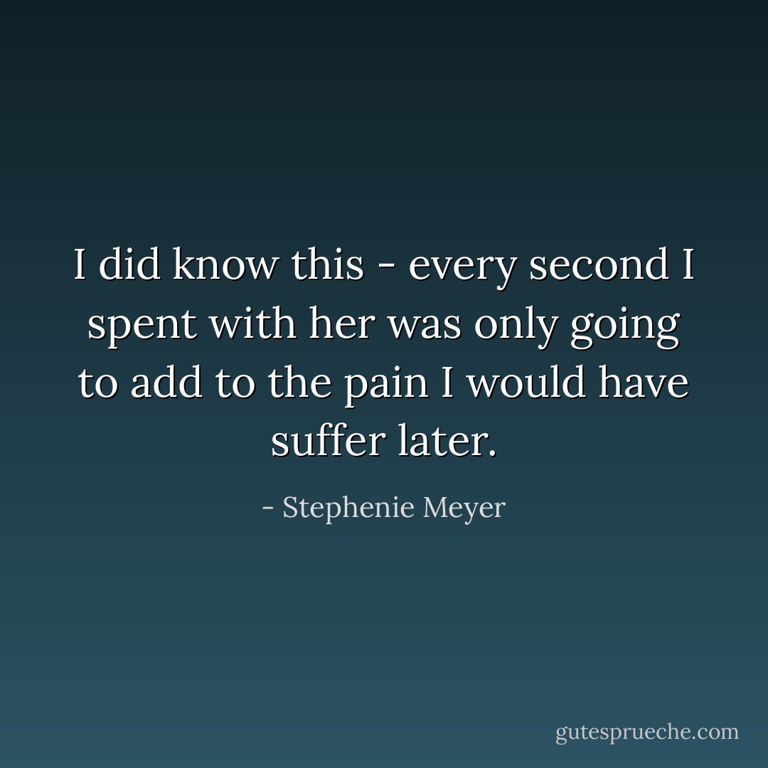 I did know this - every second I spent with her was only going to add to the pain I would have suffer later. - Stephenie Meyer
