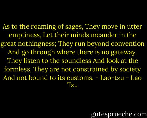 As to the roaming of sages,<br />They move in utter emptiness,<br />Let their minds meander in the great nothingness;<br />They run beyond convention<br />And go through where there is no gateway.<br />They listen to the soundless<br />And look at the formless,<br />They are not constrained by society<br />And not bound to its customs.<br />- Lao-tzu - Lao Tzu