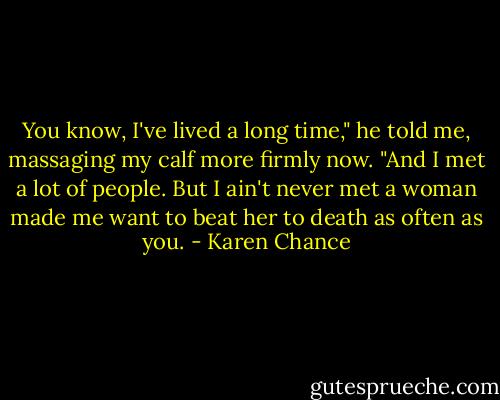 You know, I've lived a long time," he told me, massaging my calf more firmly now. "And I met a lot of people. But I ain't never met a woman made me want to beat her to death as often as you. - Karen Chance