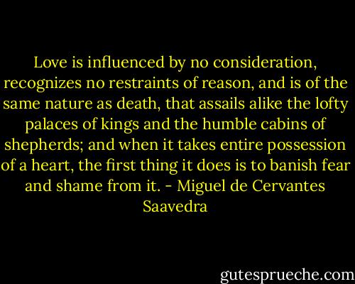 Love is influenced by no consideration, recognizes no restraints of reason, and is of the same nature as death, that assails alike the lofty palaces of kings and the humble cabins of shepherds; and when it takes entire possession of a heart, the first thing it does is to banish fear and shame from it. - Miguel de Cervantes Saavedra