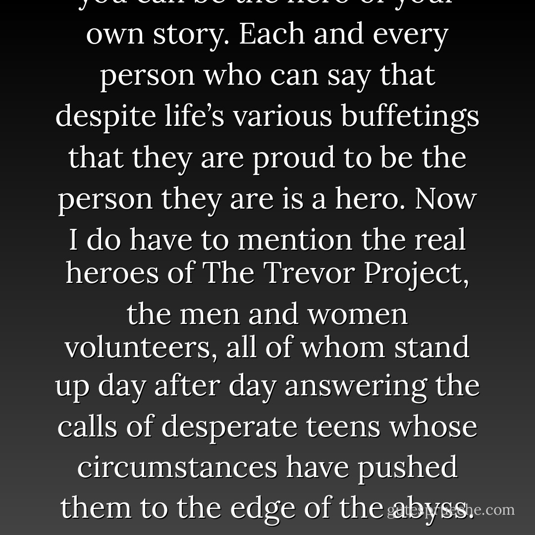 A hero is also someone who, in their day to day interactions with the world, despite all the pain, uncertainty and doubt that can plague us, is resiliently and unashamedly themselves. If you can wake up every day and be emotionally open and honest regardless of what you get back from the world then you can be the hero of your own story. Each and every person who can say that despite life’s various buffetings that they are proud to be the person they are is a hero. Now I do have to mention the real heroes of The Trevor Project, the men and women volunteers, all of whom stand up day after day answering the calls of desperate teens whose circumstances have pushed them to the edge of the abyss. To take that call, and say yes, I will be the one who saves this life takes such courage and compassion. Hemingway’s definition of ‘grace under pressure’ seems fitting as the job they do is every bit as important, and every bit as delicate as a soldier defusing a bomb. - Daniel Radcliffe