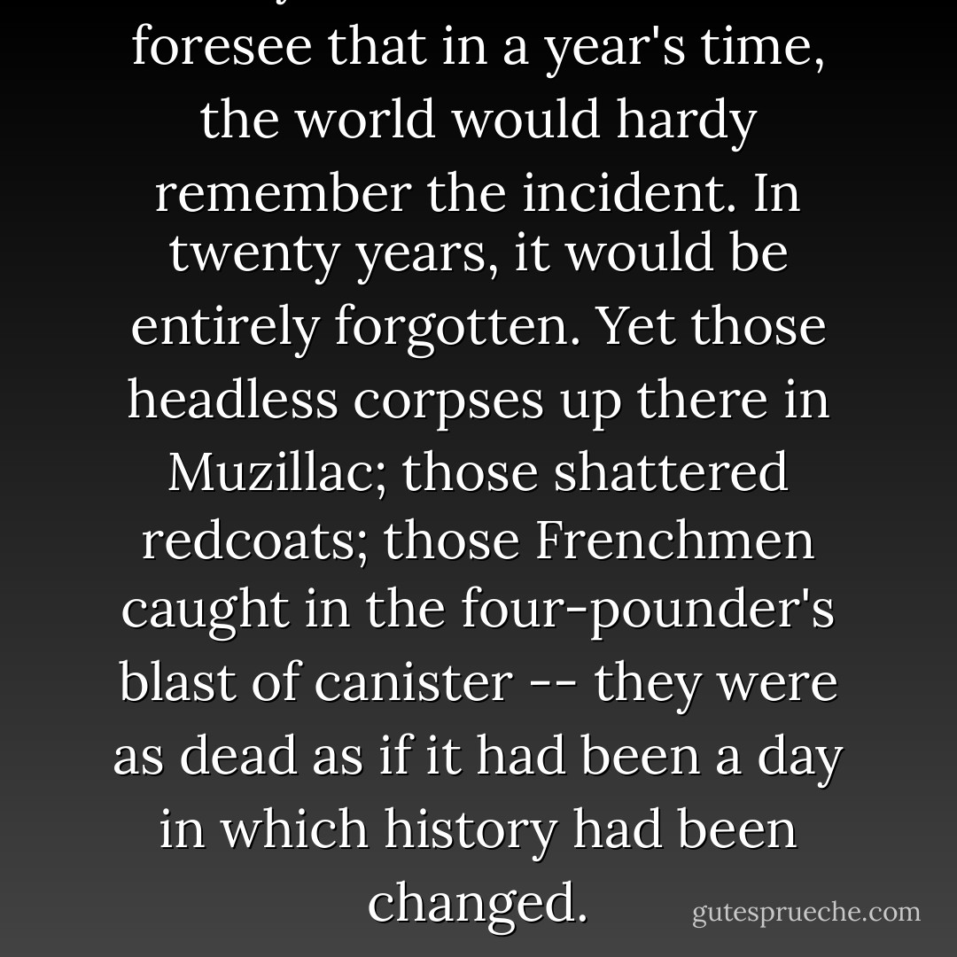 Clairvoyant, Hornblower could foresee that in a year's time, the world would hardy remember the incident. In twenty years, it would be entirely forgotten. Yet those headless corpses up there in Muzillac; those shattered redcoats; those Frenchmen caught in the four-pounder's blast of canister -- they were as dead as if it had been a day in which history had been changed. - C.S. Forester