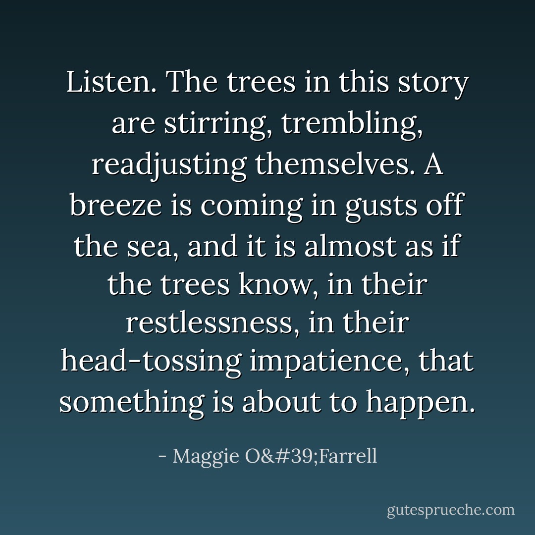 Listen. The trees in this story are stirring, trembling, readjusting themselves. A breeze is coming in gusts off the sea, and it is almost as if the trees know, in their restlessness, in their head-tossing impatience, that something is about to happen. - Maggie O'Farrell