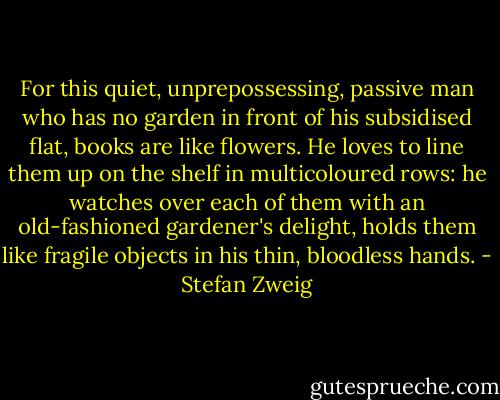 For this quiet, unprepossessing, passive man who has no garden in front of his subsidised flat, books are like flowers. He loves to line them up on the shelf in multicoloured rows: he watches over each of them with an old-fashioned gardener's delight, holds them like fragile objects in his thin, bloodless hands. - Stefan Zweig