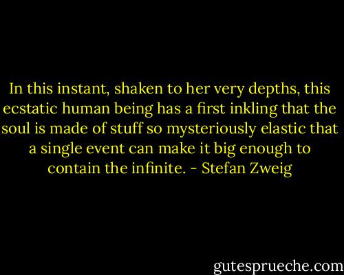 In this instant, shaken to her very depths, this ecstatic human being has a first inkling that the soul is made of stuff so mysteriously elastic that a single event can make it big enough to contain the infinite. - Stefan Zweig