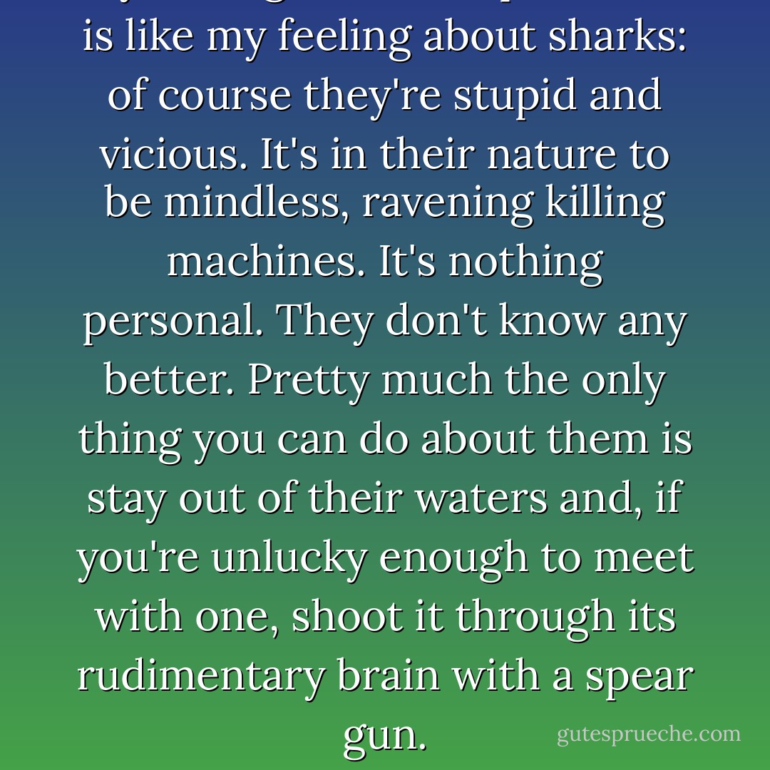 My feeling toward Republicans is like my feeling about sharks: of course they're stupid and vicious. It's in their nature to be mindless, ravening killing machines. It's nothing personal. They don't know any better. Pretty much the only thing you can do about them is stay out of their waters and, if you're unlucky enough to meet with one, shoot it through its rudimentary brain with a spear gun. - Tim Kreider
