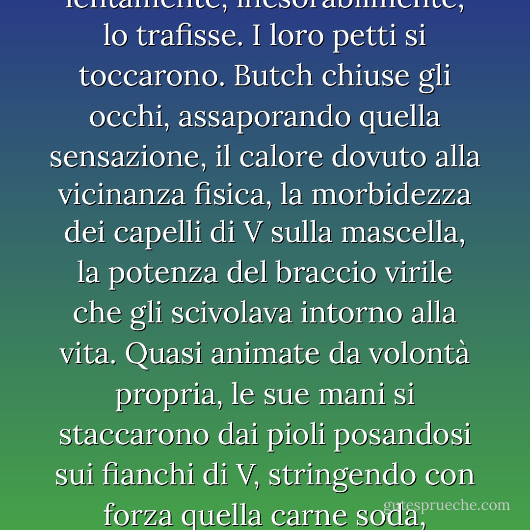 Al rallentatore, Vishous chinò la testa bruna e Butch sentì come una carezza vellutata quando il pizzetto gli sfiorò la gola. Con precisione millimetrica, V premette le zanne contro la vena che saliva dal cuore dell'amico, poi lentamente, inesorabilmente, lo trafisse. I loro petti si toccarono.<br />Butch chiuse gli occhi, assaporando quella sensazione, il calore dovuto alla vicinanza fisica, la morbidezza dei capelli di V sulla mascella, la potenza del braccio virile che gli scivolava intorno alla vita. Quasi animate da volontà propria, le sue mani si staccarono dai pioli posandosi sui fianchi di V, stringendo con forza quella carne soda, unendo i loro corpi dalla testa ai piedi. Un fremito percorse uno dei due. O forse... merda, forse erano rabbrividiti entrambi.<br />E poi basta. Chiuso. Finito. Da non ripetersi mai più. - J.R. Ward
