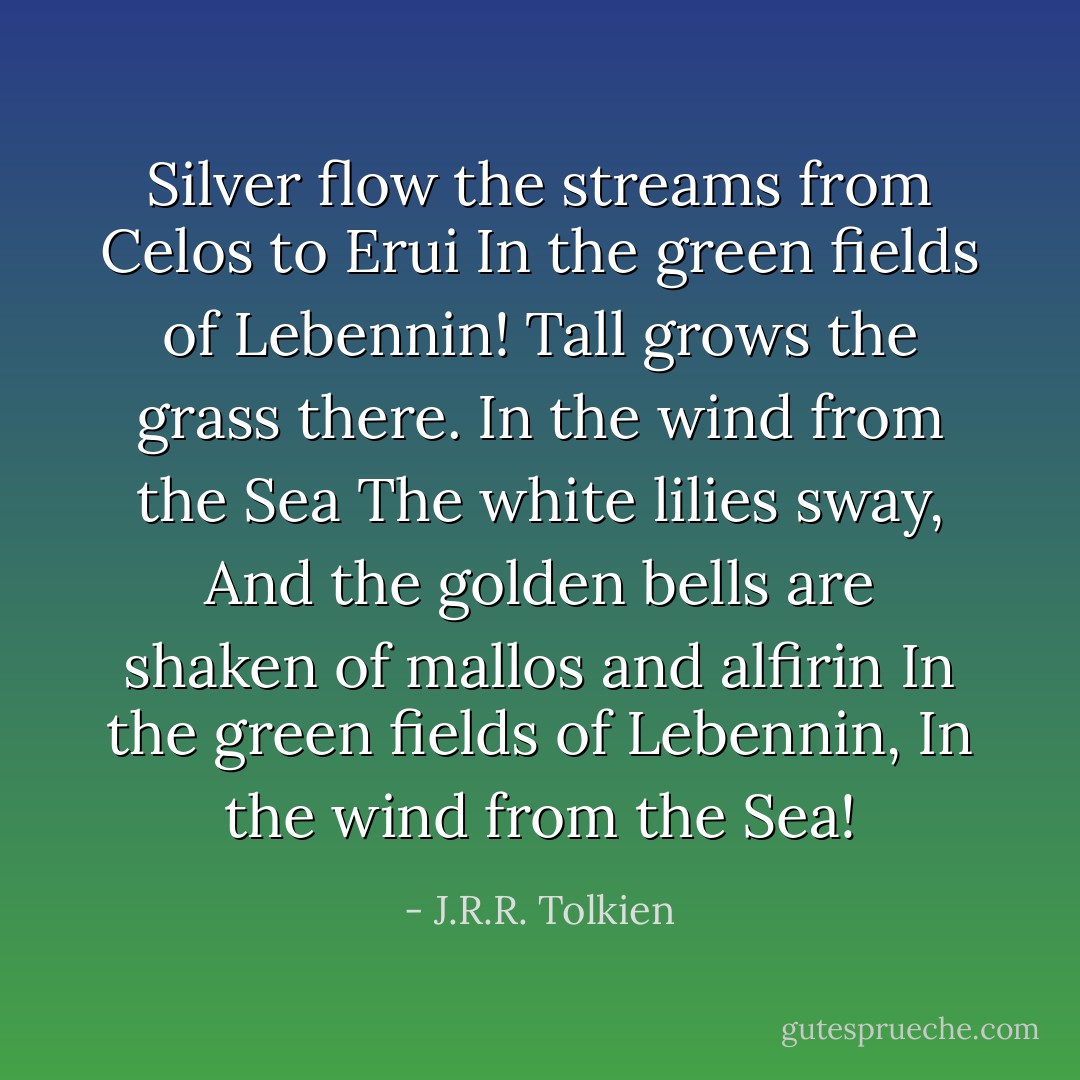 Silver flow the streams from Celos to Erui<br />In the green fields of Lebennin!<br />Tall grows the grass there. In the wind from the Sea<br />The white lilies sway,<br />And the golden bells are shaken of mallos and alfirin<br />In the green fields of Lebennin,<br />In the wind from the Sea! - J.R.R. Tolkien