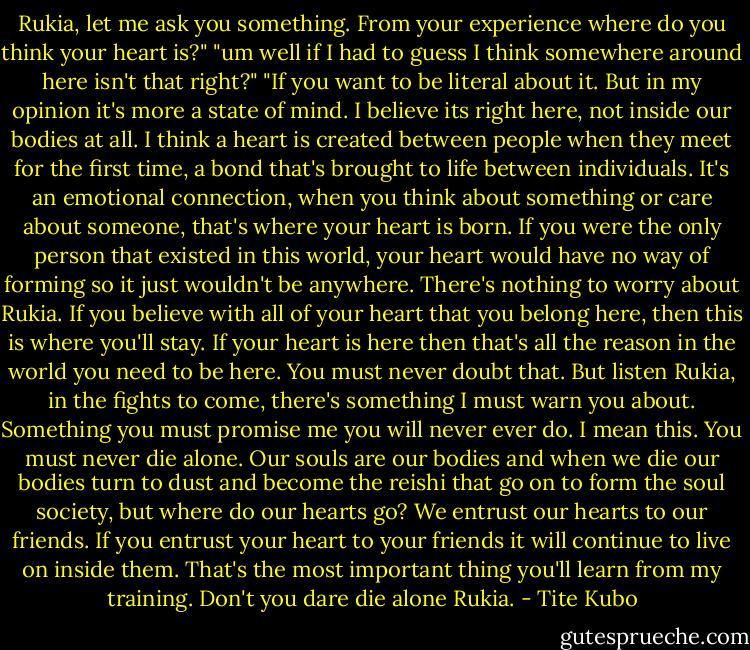 Rukia, let me ask you something. From your experience where do you think your heart is?" "um well if I had to guess I think somewhere around here isn't that right?" "If you want to be literal about it. But in my opinion it's more a state of mind. I believe its right here, not inside our bodies at all. I think a heart is created between people when they meet for the first time, a bond that's brought to life between individuals. It's an emotional connection, when you think about something or care about someone, that's where your heart is born. If you were the only person that existed in this world, your heart would have no way of forming so it just wouldn't be anywhere. There's nothing to worry about Rukia. If you believe with all of your heart that you belong here, then this is where you'll stay. If your heart is here then that's all the reason in the world you need to be here. You must never doubt that. But listen Rukia, in the fights to come, there's something I must warn you about. Something you must promise me you will never ever do. I mean this. You must never die alone. Our souls are our bodies and when we die our bodies turn to dust and become the reishi that go on to form the soul society, but where do our hearts go? We entrust our hearts to our friends. If you entrust your heart to your friends it will continue to live on inside them. That's the most important thing you'll learn from my training. Don't you dare die alone Rukia. - Tite Kubo