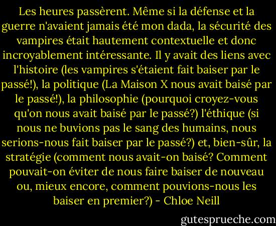 Les heures passèrent. Même si la défense et la guerre n'avaient jamais été mon dada, la sécurité des vampires était hautement contextuelle et donc incroyablement intéressante. Il y avait des liens avec l'histoire (les vampires s'étaient fait baiser par le passé!), la politique (La Maison X nous avait baisé par le passé!), la philosophie (pourquoi croyez-vous qu'on nous avait baisé par le passé?) l'éthique (si nous ne buvions pas le sang des humains, nous serions-nous fait baiser par le passé?) et, bien-sûr, la stratégie (comment nous avait-on baisé? Comment pouvait-on éviter de nous faire baiser de nouveau ou, mieux encore, comment pouvions-nous les baiser en premier?) - Chloe Neill