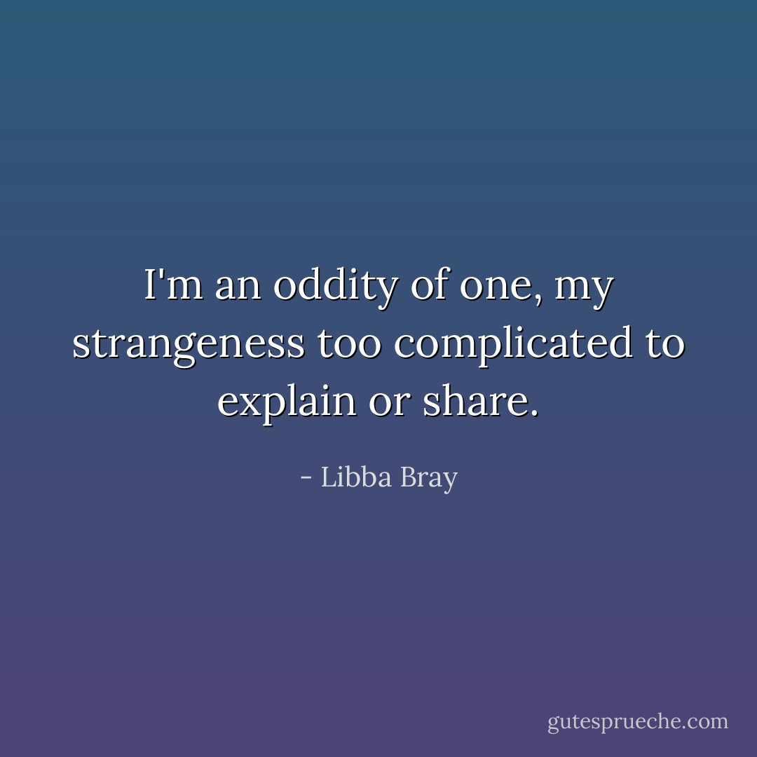 I'm an oddity of one, my strangeness too complicated to explain or share. - Libba Bray