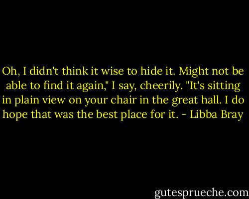 Oh, I didn't think it wise to hide it. Might not be able to find it again," I say, cheerily. "It's sitting in plain view on your chair in the great hall. I do hope that was the best place for it. - Libba Bray