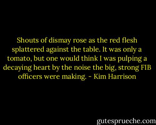 Shouts of dismay rose as the red flesh splattered against the table. It was only a tomato, but one would think I was pulping a decaying heart by the noise the big, strong FIB officers were making. - Kim Harrison