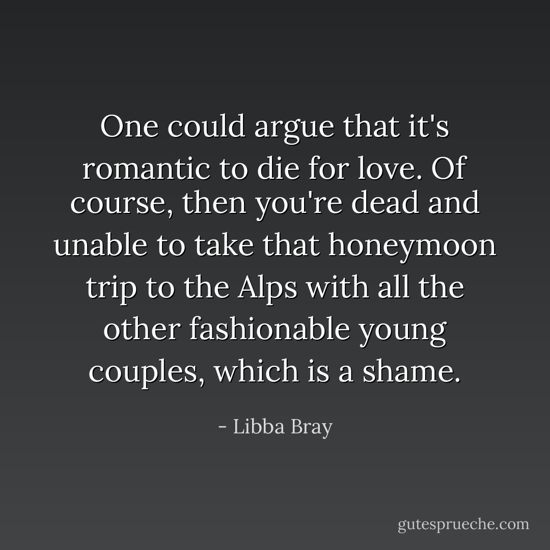 One could argue that it's romantic to die for love. Of course, then you're dead and unable to take that honeymoon trip to the Alps with all the other fashionable young couples, which is a shame. - Libba Bray