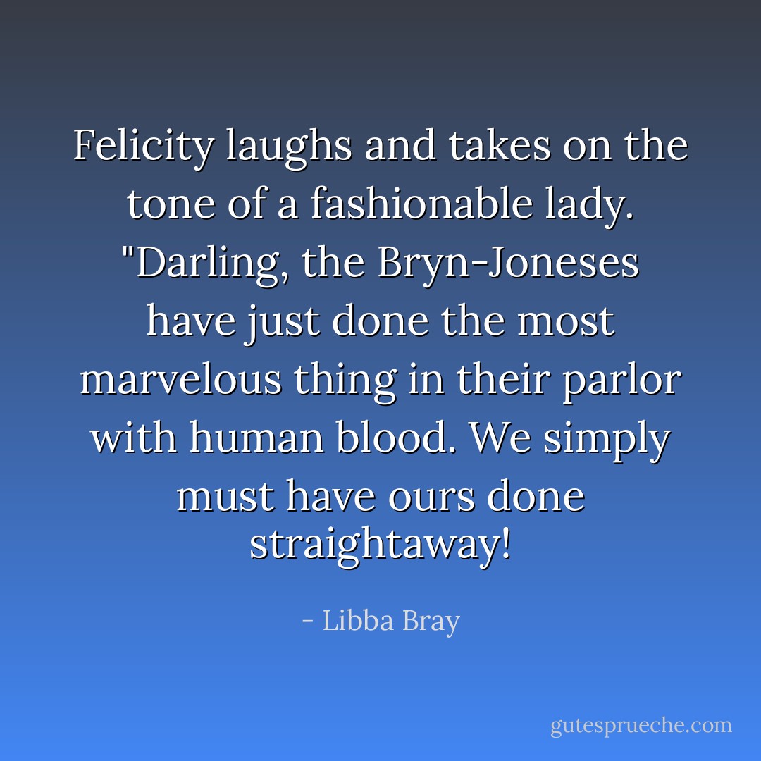 Felicity laughs and takes on the tone of a fashionable lady. "Darling, the Bryn-Joneses have just done the most marvelous thing in their parlor with human blood. We simply must have ours done straightaway! - Libba Bray