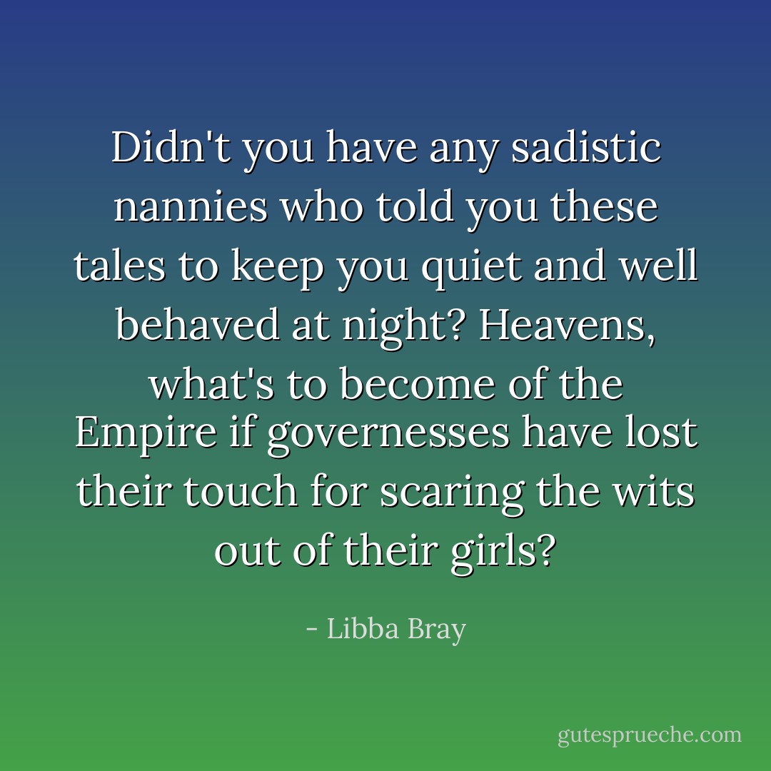 Didn't you have any sadistic nannies who told you these tales to keep you quiet and well behaved at night? Heavens, what's to become of the Empire if governesses have lost their touch for scaring the wits out of their girls? - Libba Bray