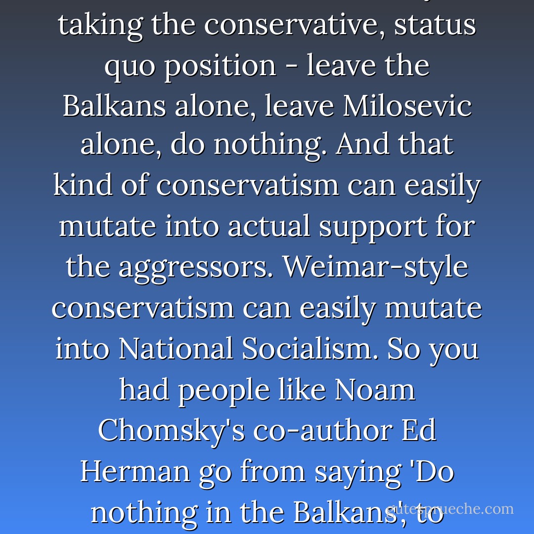 That war [Bosnian war] in the early 1990s changed a lot for me. I never thought I would see, in Europe, a full-dress reprise of internment camps, the mass murder of civilians, the reinstiutution of torture and rape as acts of policy. And I didn't expect so many of my comrades to be indifferent - or even take the side of the fascists. It was a time when many people on the left were saying 'Don't intervene, we'll only make things worse' or, 'Don't intervene, it might destabilise the region. And I thought - destabilisation of fascist regimes is a good thing. Why should the left care about the stability of undemocratic regimes? Wasn't it a good thing to destabilise the regime of General Franco? It was a time when the left was mostly taking the conservative, status quo position - leave the Balkans alone, leave Milosevic alone, do nothing. And that kind of conservatism can easily mutate into actual support for the aggressors. Weimar-style conservatism can easily mutate into National Socialism. So you had people like Noam Chomsky's co-author Ed Herman go from saying 'Do nothing in the Balkans', to actually supporting Milosevic, the most reactionary force in the region. That's when I began to first find myself on the same side as the neocons. I was signing petitions in favour of action in Bosnia, and I would look down the list of names and I kept finding, there's Richard Perle. There's Paul Wolfowitz. That seemed interesting to me. These people were saying that we had to act. Before, I had avoided them like the plague, especially because of what they said about General Sharon and about Nicaragua. But nobody could say they were interested in oil in the Balkans, or in strategic needs, and the people who tried to say that - like Chomsky - looked ridiculous. So now I was interested. - Christopher Hitchens