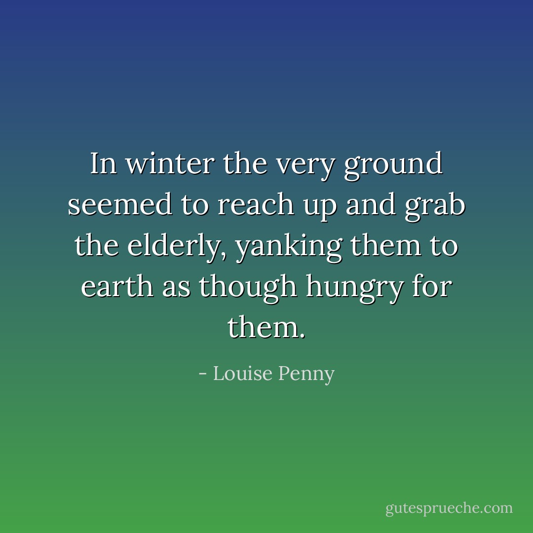 In winter the very ground seemed to reach up and grab the elderly, yanking them to earth as though hungry for them. - Louise Penny